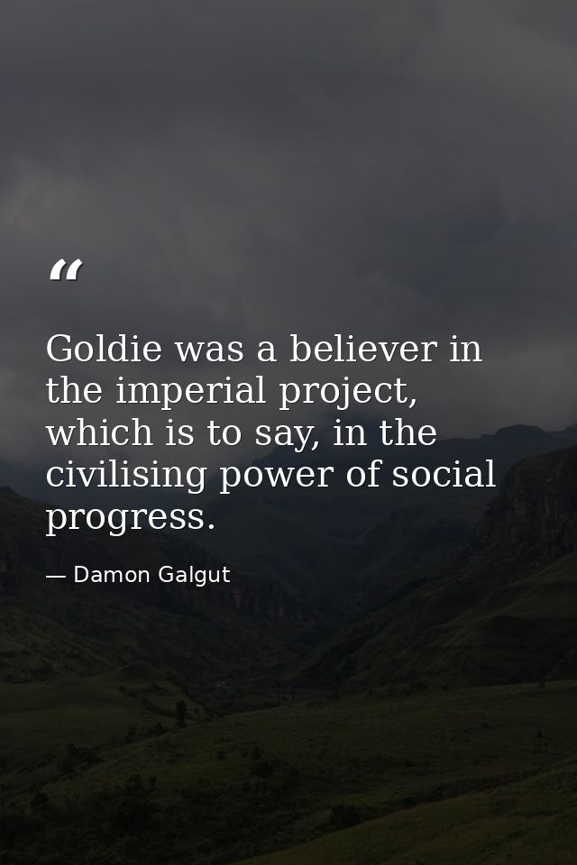 Goldie was a believer in the imperial project, which is to say, in the civilising power of social progress. — Damon Galgut