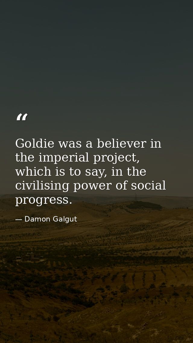 Goldie was a believer in the imperial project, which is to say, in the civilising power of social progress. — Damon Galgut