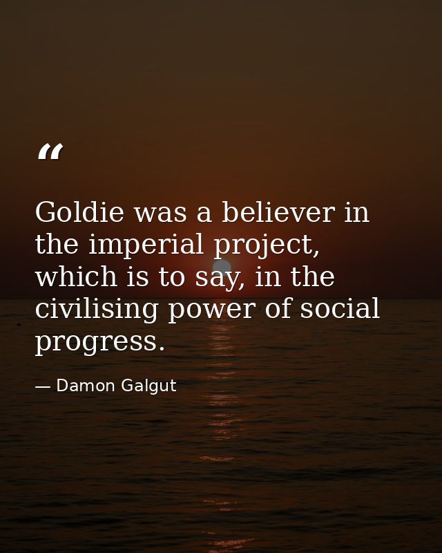 Goldie was a believer in the imperial project, which is to say, in the civilising power of social progress. — Damon Galgut
