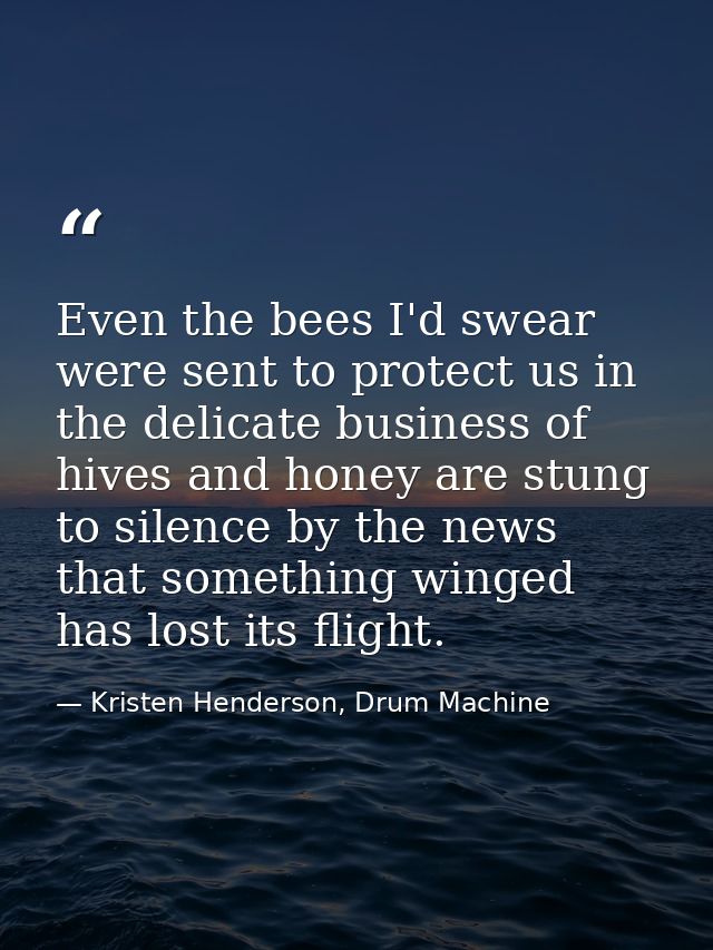 Even the bees I'd swear were sent to protect us in the delicate business of hives and honey are stung to silence by the  — Kristen Henderson, Drum Machine