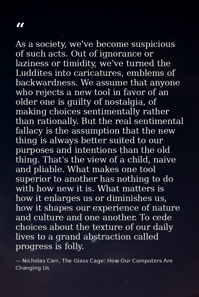 As a society, we've become suspicious of such acts. Out of ignorance or laziness or timidity, we've turned the Luddites  — Nicholas Carr, The Glass Cage: How Our Computers Are Changing Us