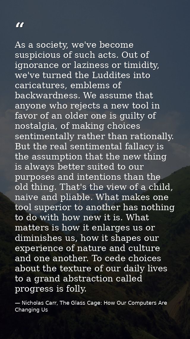 As a society, we've become suspicious of such acts. Out of ignorance or laziness or timidity, we've turned the Luddites  — Nicholas Carr, The Glass Cage: How Our Computers Are Changing Us