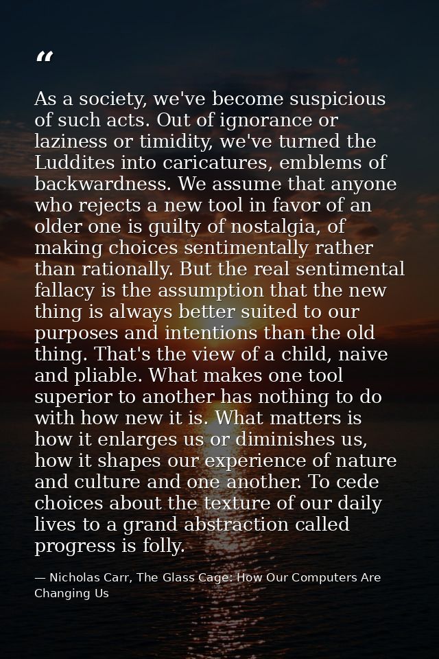 As a society, we've become suspicious of such acts. Out of ignorance or laziness or timidity, we've turned the Luddites  — Nicholas Carr, The Glass Cage: How Our Computers Are Changing Us