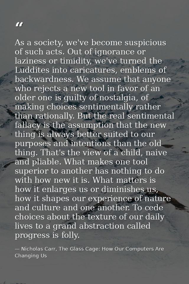 As a society, we've become suspicious of such acts. Out of ignorance or laziness or timidity, we've turned the Luddites  — Nicholas Carr, The Glass Cage: How Our Computers Are Changing Us