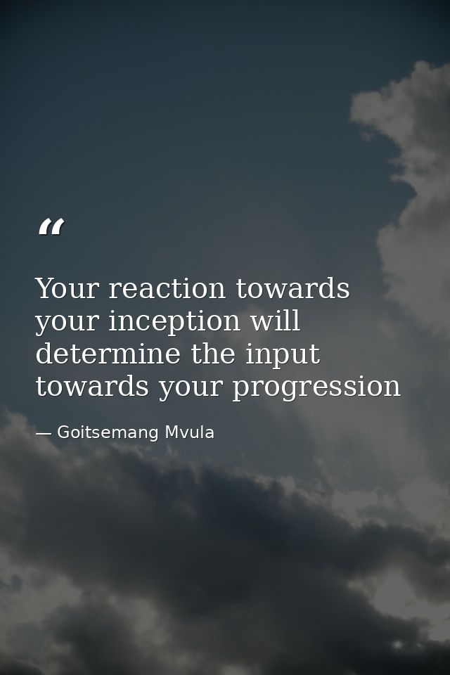 Your reaction towards your inception will determine the input towards your progression — Goitsemang Mvula