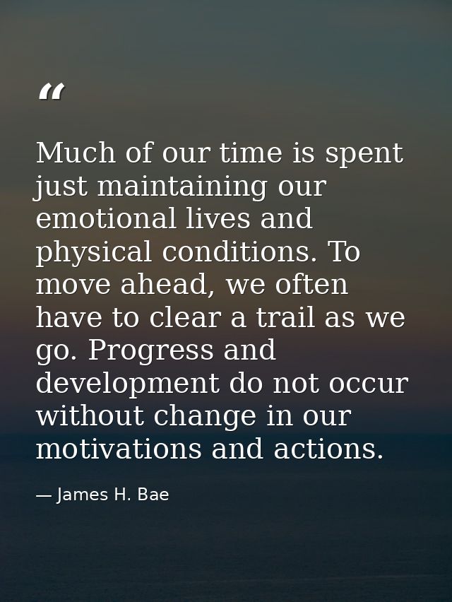 Much of our time is spent just maintaining our emotional lives and physical conditions. To move ahead, we often have to  — James H. Bae