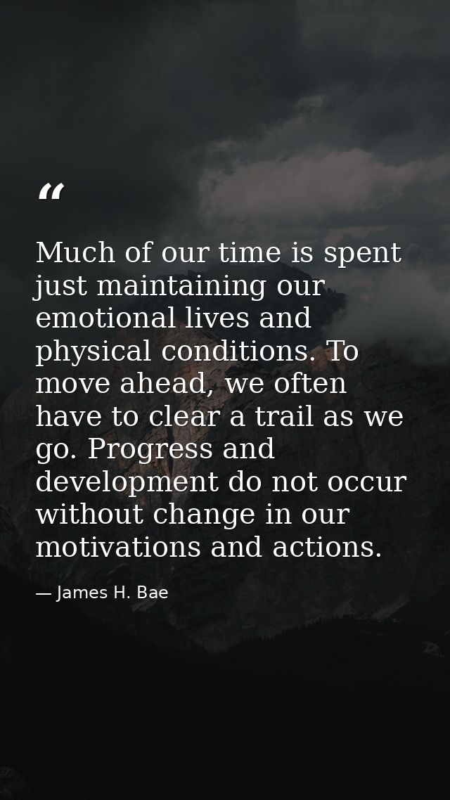 Much of our time is spent just maintaining our emotional lives and physical conditions. To move ahead, we often have to  — James H. Bae
