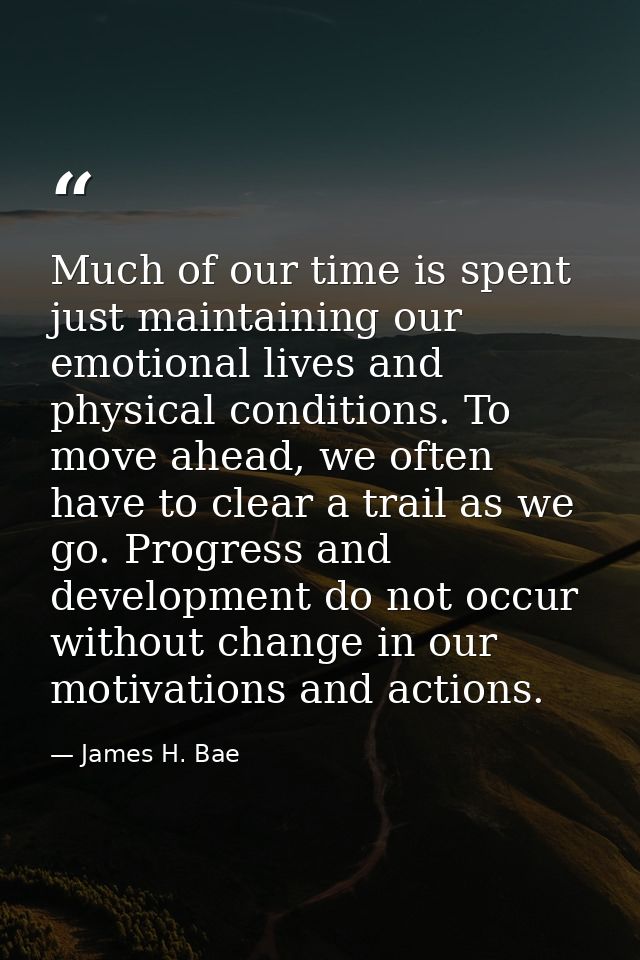 Much of our time is spent just maintaining our emotional lives and physical conditions. To move ahead, we often have to  — James H. Bae