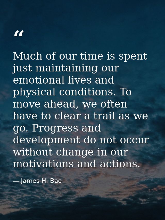 Much of our time is spent just maintaining our emotional lives and physical conditions. To move ahead, we often have to  — James H. Bae
