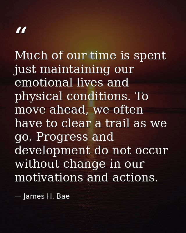 Much of our time is spent just maintaining our emotional lives and physical conditions. To move ahead, we often have to  — James H. Bae