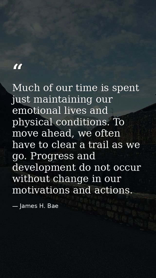 Much of our time is spent just maintaining our emotional lives and physical conditions. To move ahead, we often have to  — James H. Bae