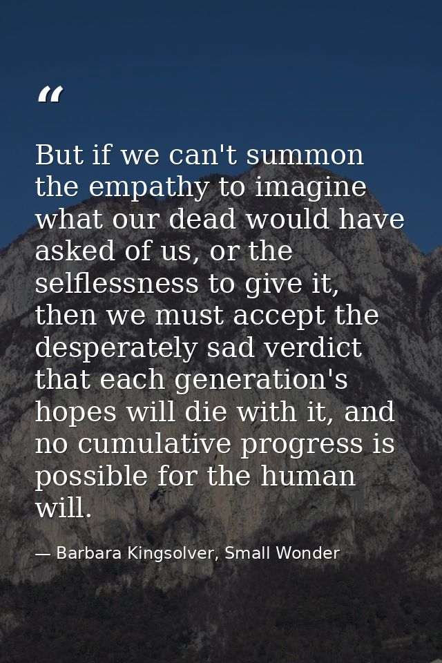 But if we can't summon the empathy to imagine what our dead would have asked of us, or the selflessness to give it, then — Barbara Kingsolver, Small Wonder