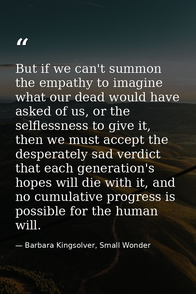 But if we can't summon the empathy to imagine what our dead would have asked of us, or the selflessness to give it, then — Barbara Kingsolver, Small Wonder