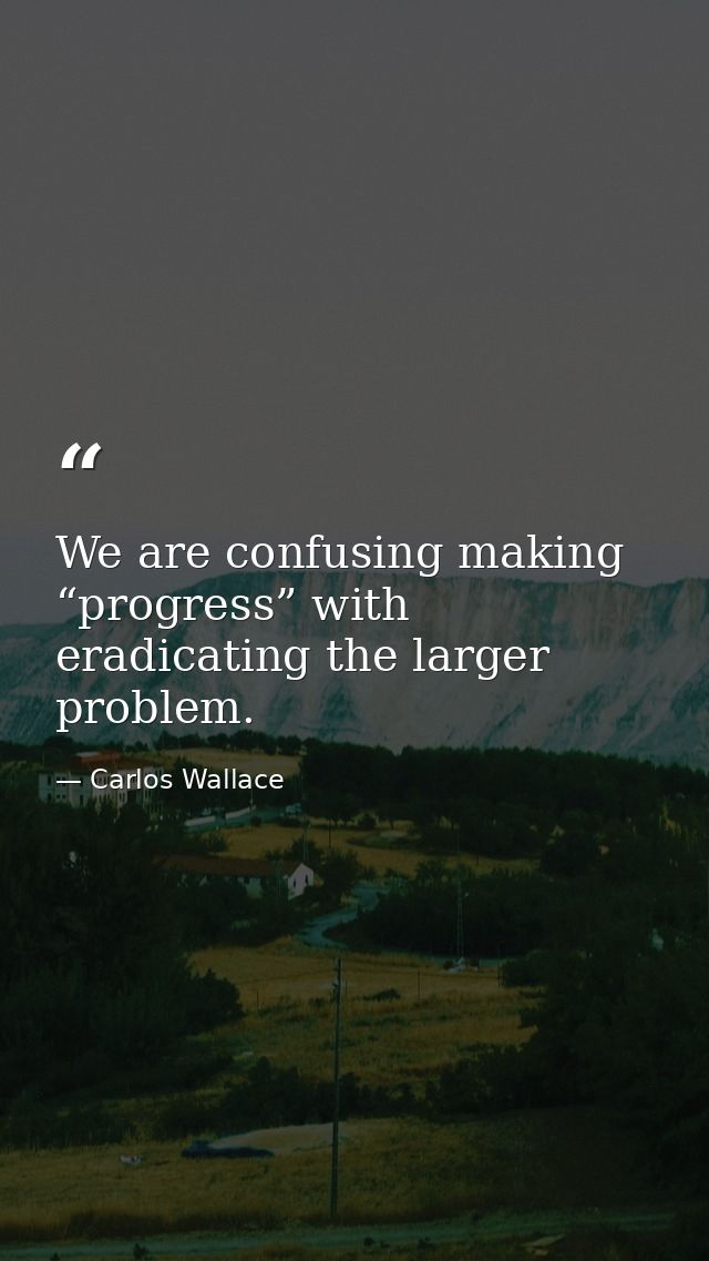 We are confusing making “progress” with eradicating the larger problem. — Carlos Wallace