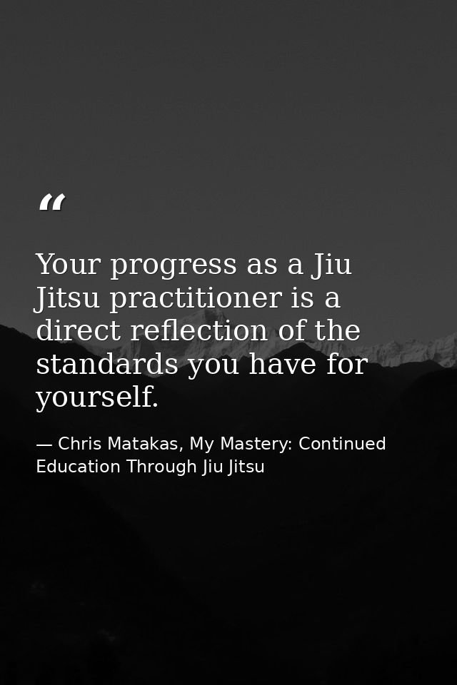 Your progress as a Jiu Jitsu practitioner is a direct reflection of the standards you have for yourself. — Chris Matakas, My Mastery: Continued Education Through Jiu Jitsu