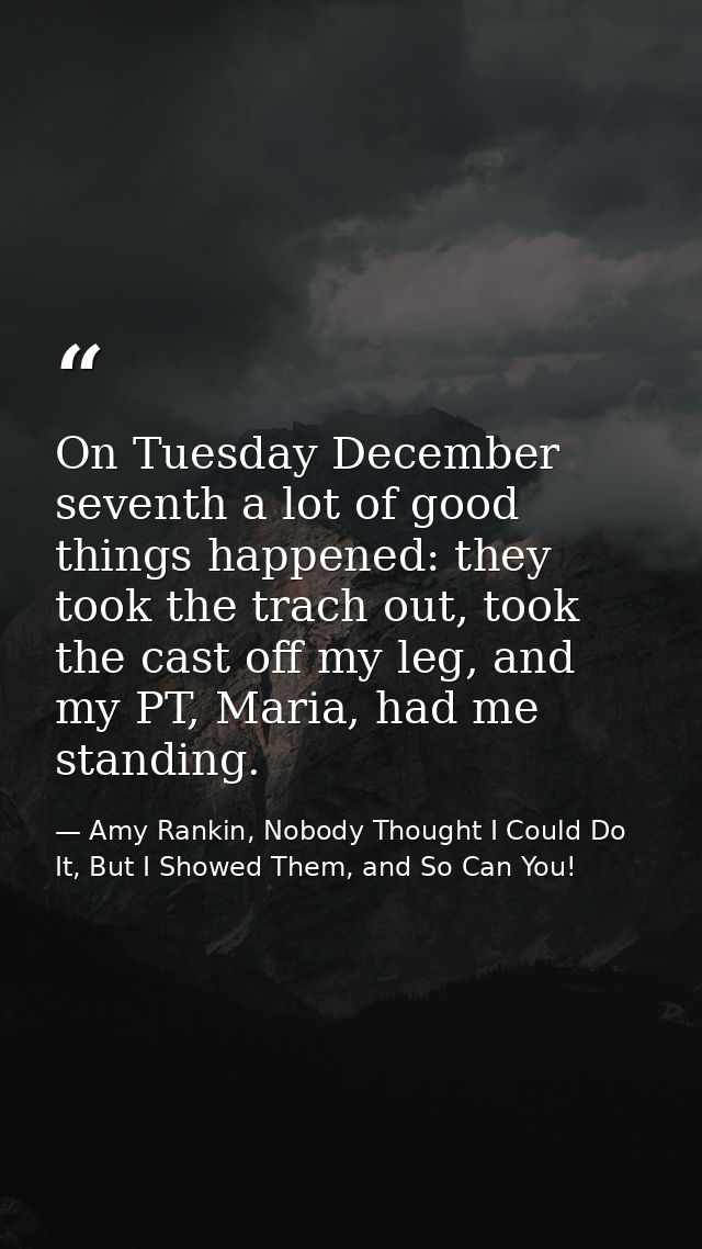 On Tuesday December seventh a lot of good things happened: they took the trach out, took the cast off my leg, and my PT, — Amy Rankin, Nobody Thought I Could Do It, But I Showed Them, and So Can You!