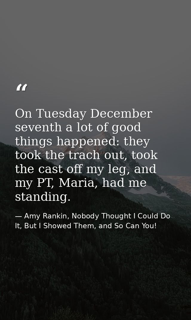 On Tuesday December seventh a lot of good things happened: they took the trach out, took the cast off my leg, and my PT, — Amy Rankin, Nobody Thought I Could Do It, But I Showed Them, and So Can You!