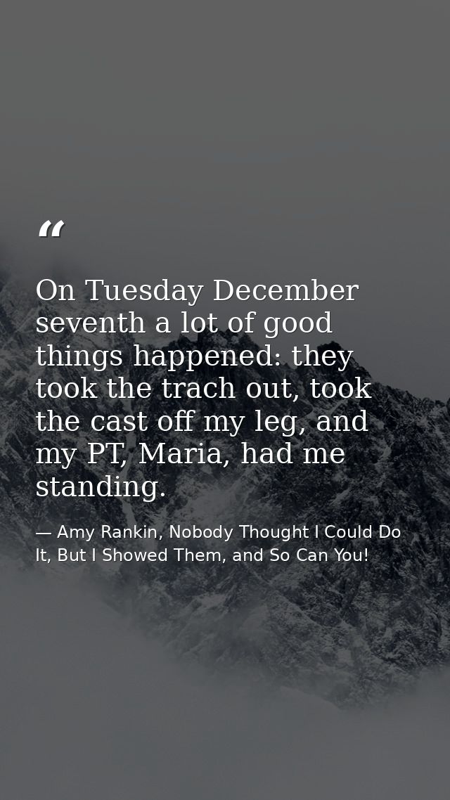 On Tuesday December seventh a lot of good things happened: they took the trach out, took the cast off my leg, and my PT, — Amy Rankin, Nobody Thought I Could Do It, But I Showed Them, and So Can You!