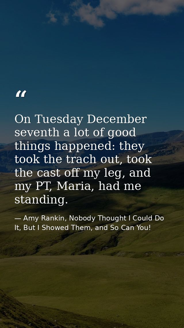On Tuesday December seventh a lot of good things happened: they took the trach out, took the cast off my leg, and my PT, — Amy Rankin, Nobody Thought I Could Do It, But I Showed Them, and So Can You!