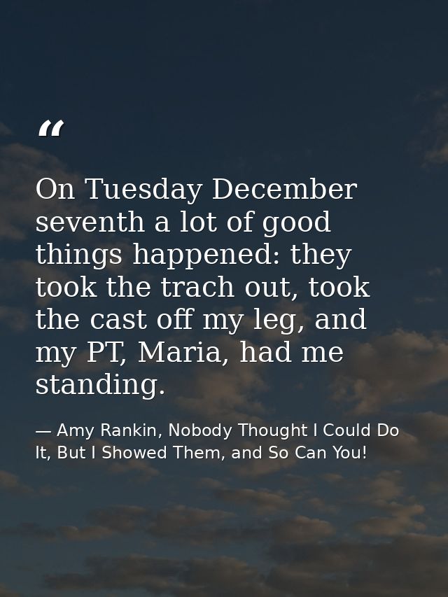 On Tuesday December seventh a lot of good things happened: they took the trach out, took the cast off my leg, and my PT, — Amy Rankin, Nobody Thought I Could Do It, But I Showed Them, and So Can You!