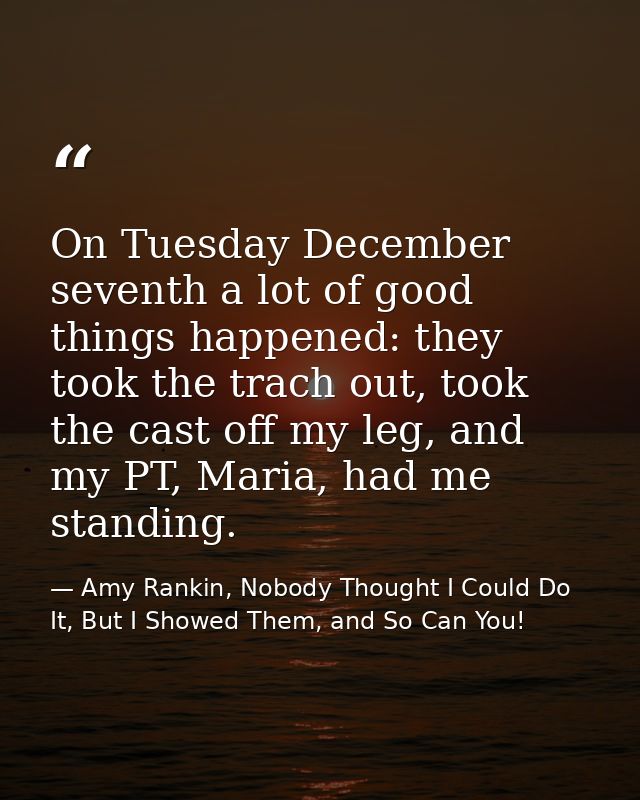 On Tuesday December seventh a lot of good things happened: they took the trach out, took the cast off my leg, and my PT, — Amy Rankin, Nobody Thought I Could Do It, But I Showed Them, and So Can You!