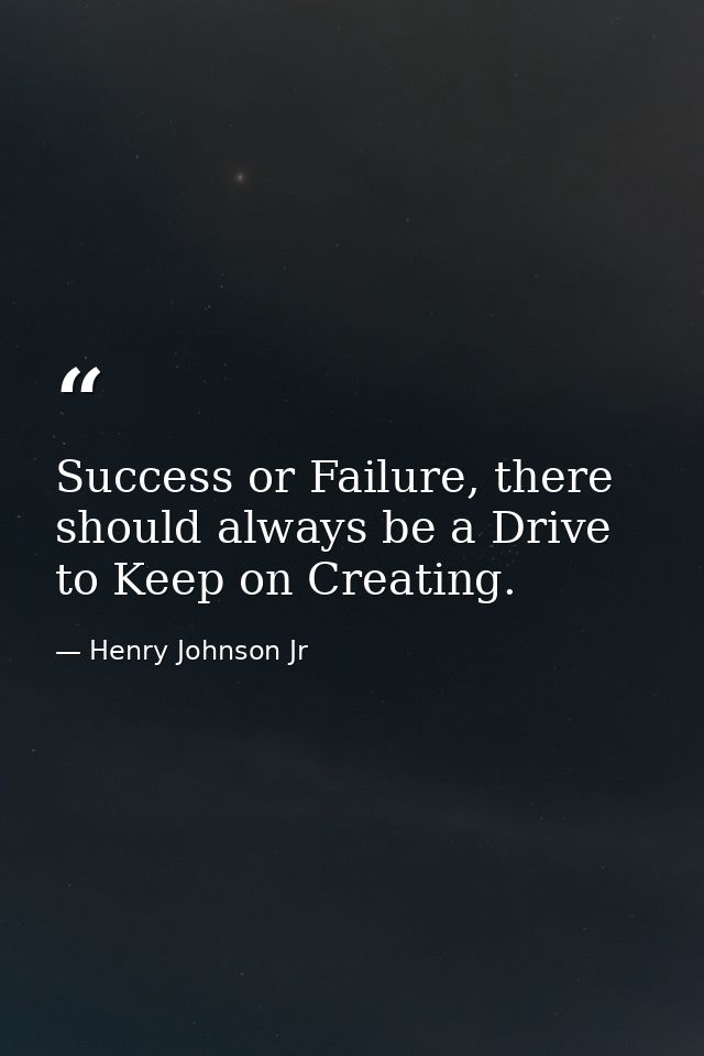 Success or Failure, there should always be a Drive to Keep on Creating. — Henry Johnson Jr