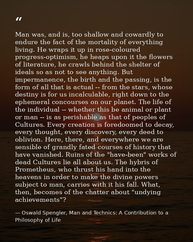 Man was, and is, too shallow and cowardly to endure the fact of the mortality of everything living. He wraps it up in ro — Oswald Spengler, Man and Technics: A Contribution to a Philosophy of Life
