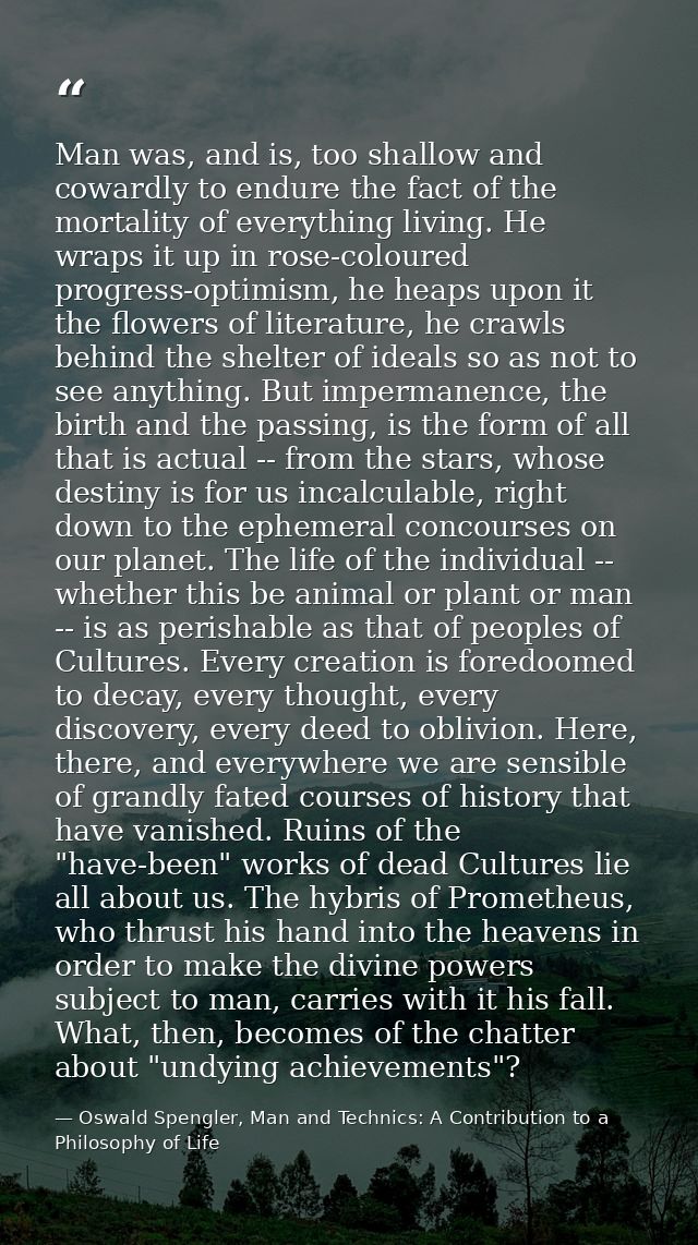 Man was, and is, too shallow and cowardly to endure the fact of the mortality of everything living. He wraps it up in ro — Oswald Spengler, Man and Technics: A Contribution to a Philosophy of Life