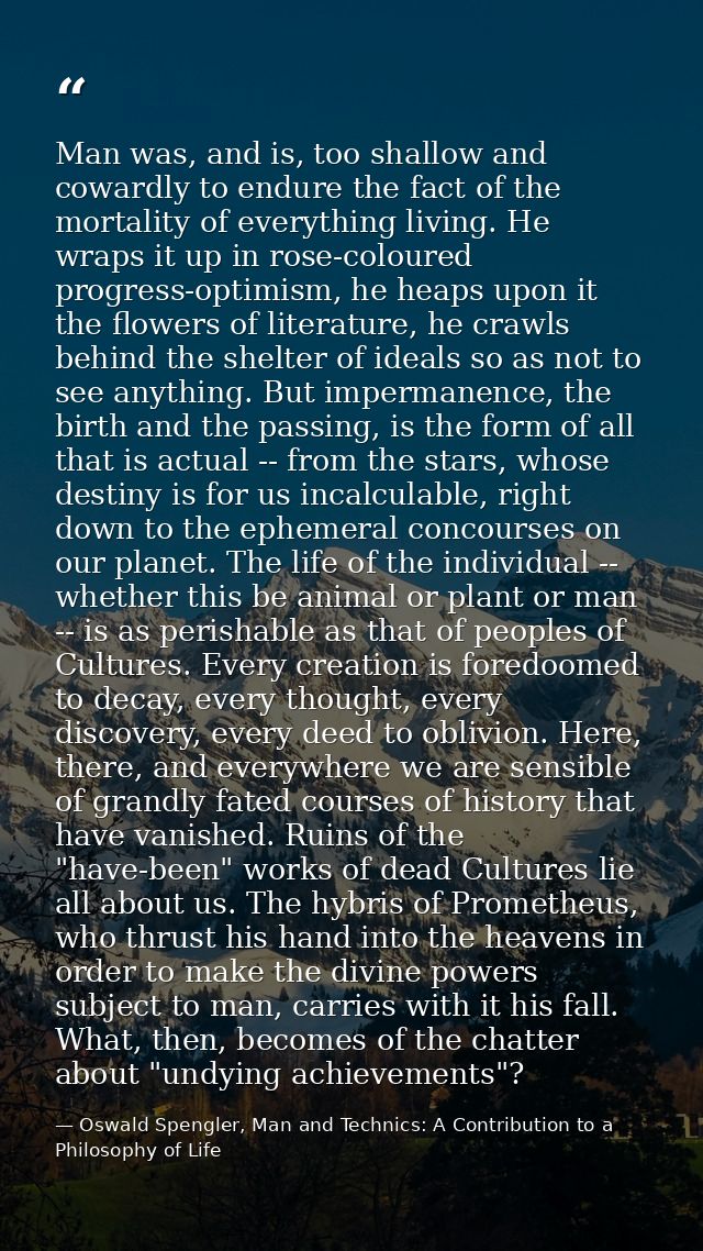 Man was, and is, too shallow and cowardly to endure the fact of the mortality of everything living. He wraps it up in ro — Oswald Spengler, Man and Technics: A Contribution to a Philosophy of Life