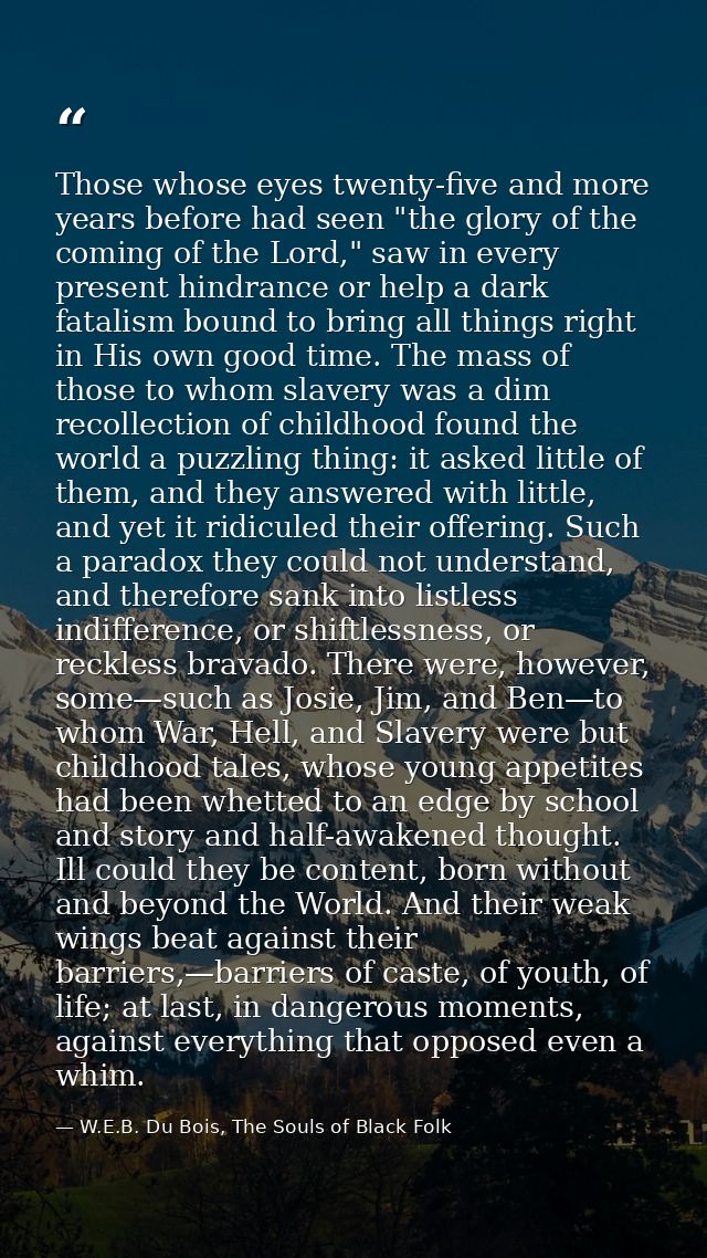Those whose eyes twenty-five and more years before had seen "the glory of the coming of the Lord," saw in every present  — W.E.B. Du Bois, The Souls of Black Folk