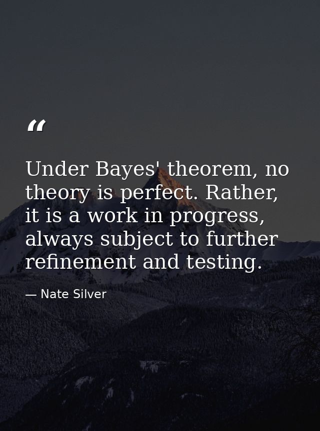 Under Bayes' theorem, no theory is perfect. Rather, it is a work in progress, always subject to further refinement and t — Nate Silver