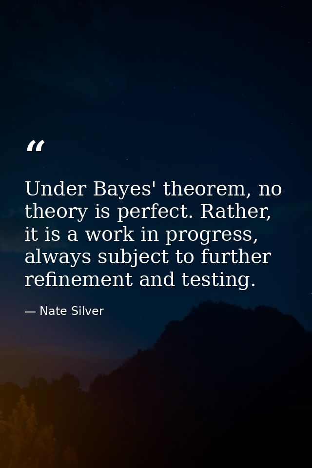Under Bayes' theorem, no theory is perfect. Rather, it is a work in progress, always subject to further refinement and t — Nate Silver