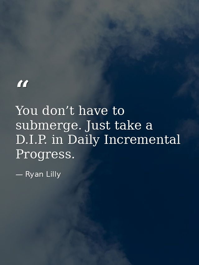 You don’t have to submerge. Just take a D.I.P. in Daily Incremental Progress. — Ryan Lilly