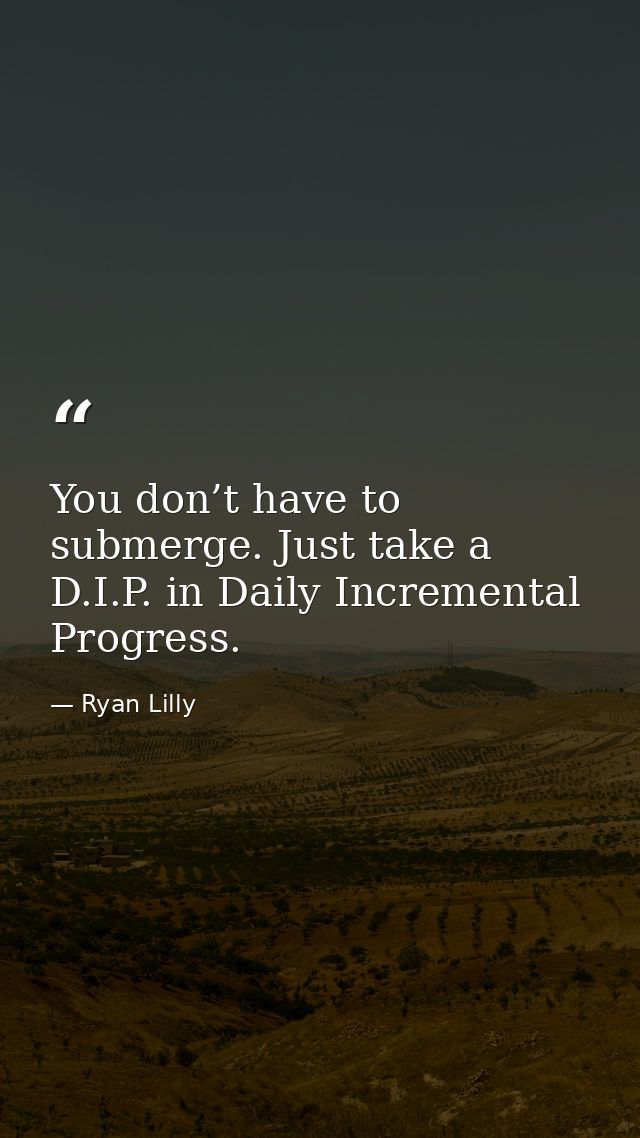 You don’t have to submerge. Just take a D.I.P. in Daily Incremental Progress. — Ryan Lilly