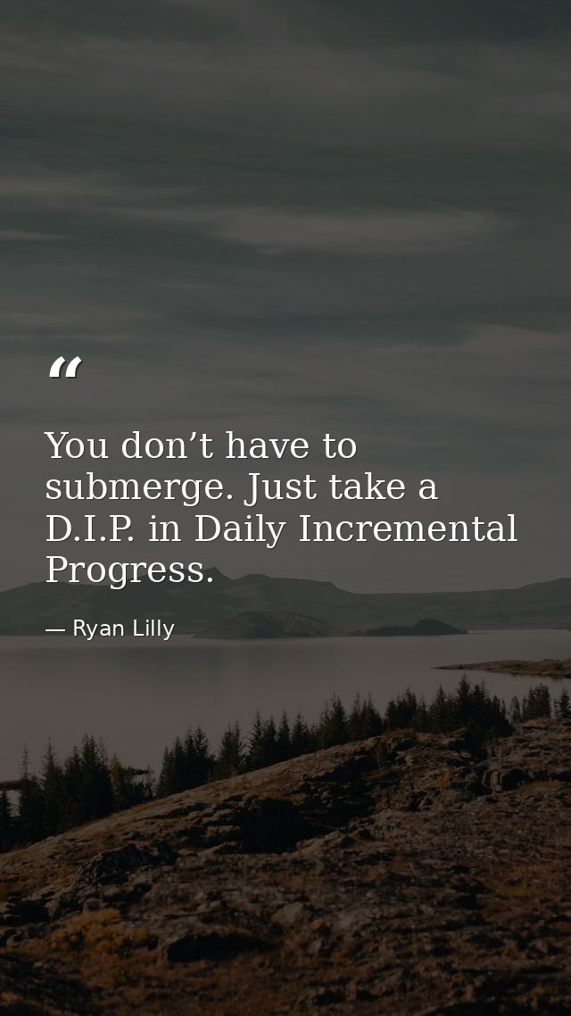You don’t have to submerge. Just take a D.I.P. in Daily Incremental Progress. — Ryan Lilly