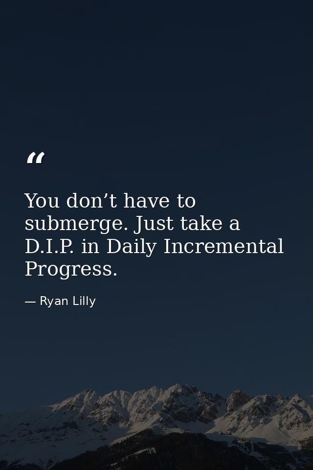 You don’t have to submerge. Just take a D.I.P. in Daily Incremental Progress. — Ryan Lilly