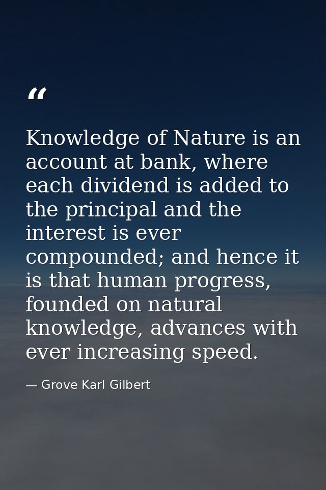 Knowledge of Nature is an account at bank, where each dividend is added to the principal and the interest is ever compou — Grove Karl Gilbert