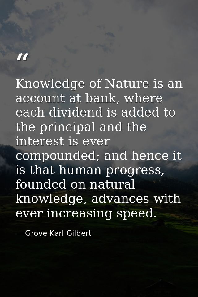 Knowledge of Nature is an account at bank, where each dividend is added to the principal and the interest is ever compou — Grove Karl Gilbert