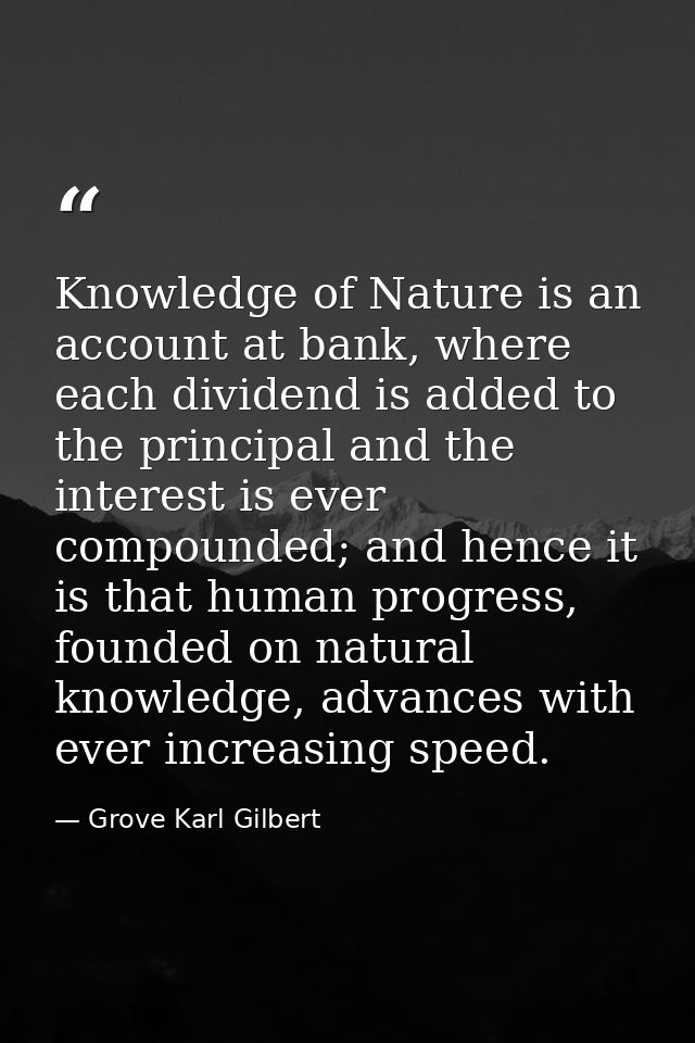 Knowledge of Nature is an account at bank, where each dividend is added to the principal and the interest is ever compou — Grove Karl Gilbert