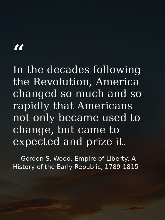 In the decades following the Revolution, America changed so much and so rapidly that Americans not only became used to c — Gordon S. Wood, Empire of Liberty: A History of the Early Republic, 1789-1815