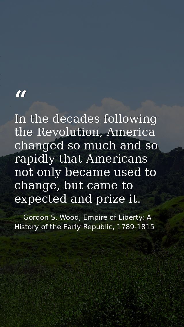 In the decades following the Revolution, America changed so much and so rapidly that Americans not only became used to c — Gordon S. Wood, Empire of Liberty: A History of the Early Republic, 1789-1815