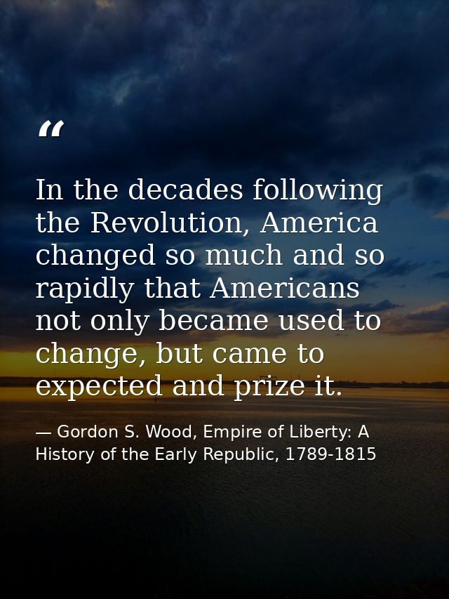 In the decades following the Revolution, America changed so much and so rapidly that Americans not only became used to c — Gordon S. Wood, Empire of Liberty: A History of the Early Republic, 1789-1815