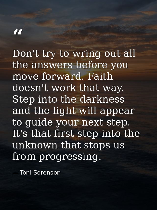 Don't try to wring out all the answers before you move forward. Faith doesn't work that way. Step into the darkness and  — Toni Sorenson