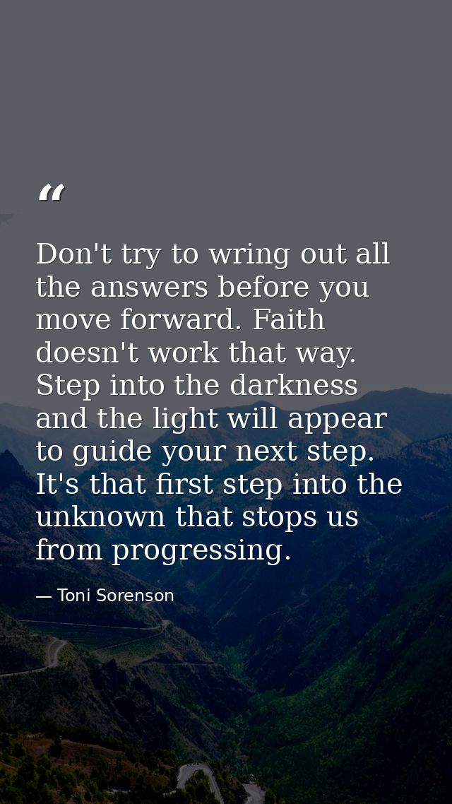 Don't try to wring out all the answers before you move forward. Faith doesn't work that way. Step into the darkness and  — Toni Sorenson