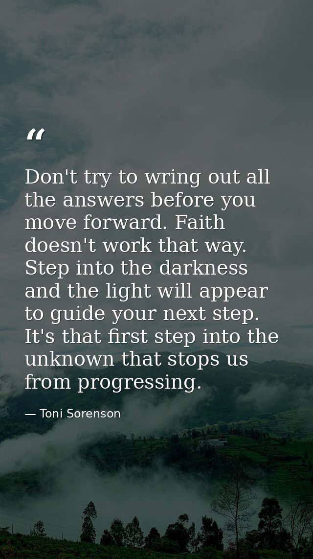 Don't try to wring out all the answers before you move forward. Faith doesn't work that way. Step into the darkness and  — Toni Sorenson