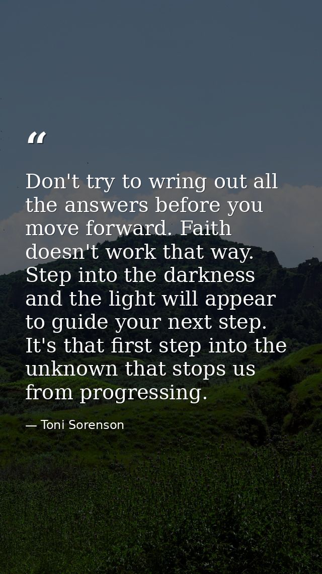 Don't try to wring out all the answers before you move forward. Faith doesn't work that way. Step into the darkness and  — Toni Sorenson