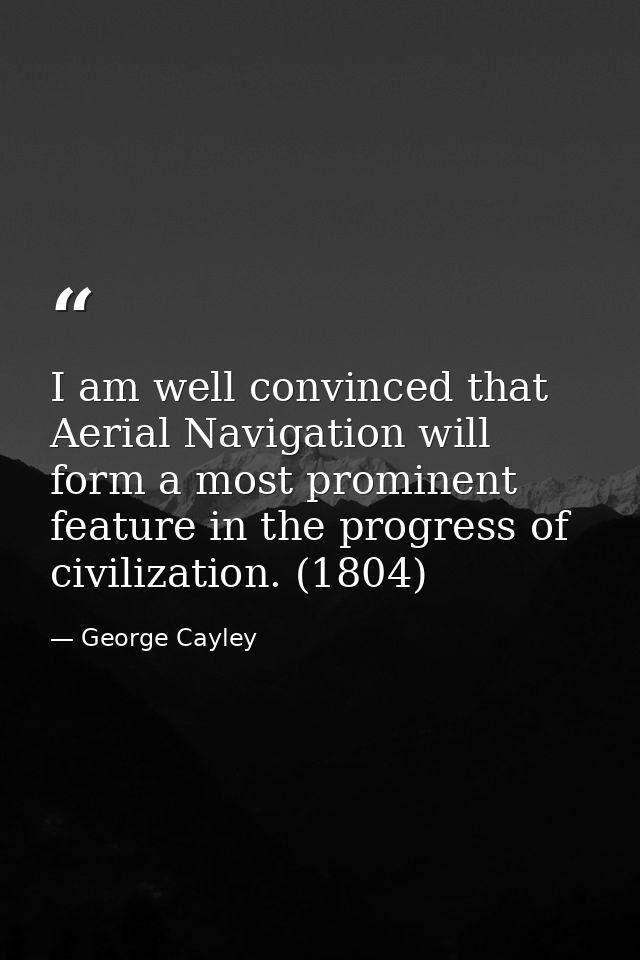 I am well convinced that Aerial Navigation will form a most prominent feature in the progress of civilization. (1804) — George Cayley