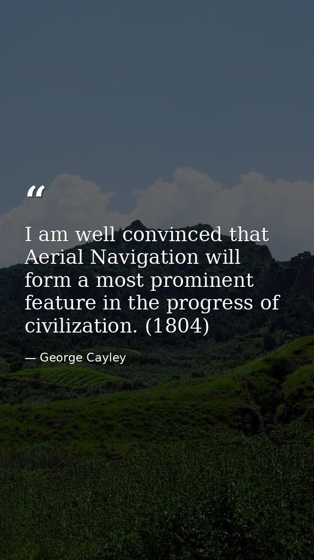 I am well convinced that Aerial Navigation will form a most prominent feature in the progress of civilization. (1804) — George Cayley