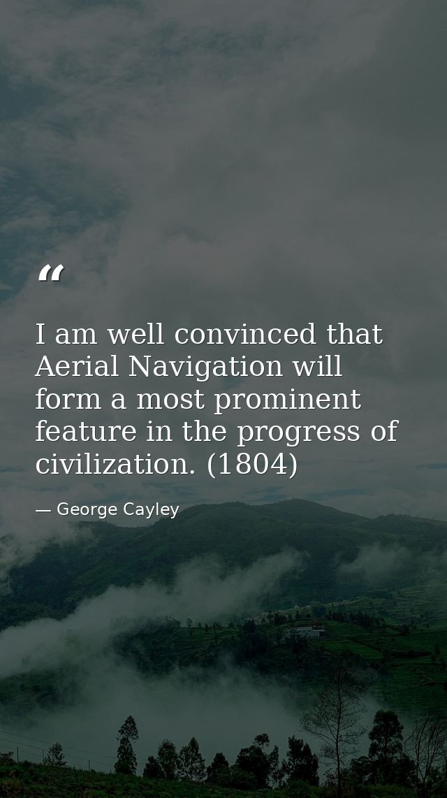 I am well convinced that Aerial Navigation will form a most prominent feature in the progress of civilization. (1804) — George Cayley
