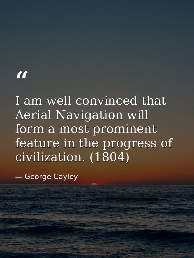 I am well convinced that Aerial Navigation will form a most prominent feature in the progress of civilization. (1804) — George Cayley
